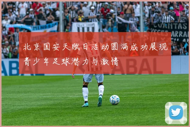 北京国安天赋日活动圆满成功展现青少年足球潜力与激情