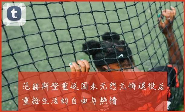 范赫斯登重返国米无怨无悔退役后重拾生活的自由与热情