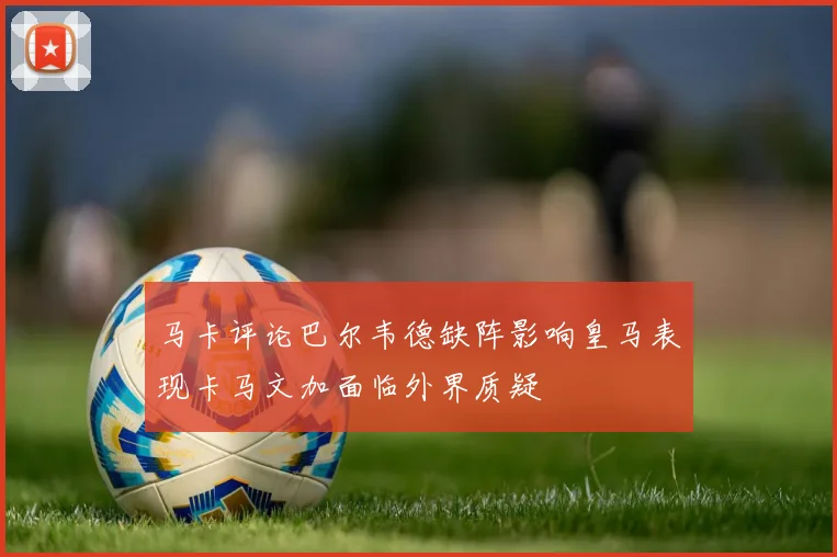 马卡评论巴尔韦德缺阵影响皇马表现卡马文加面临外界质疑