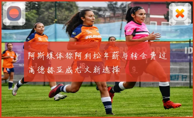 阿斯媒体称阿利松年薪与转会费过高德赫亚成尤文新选择