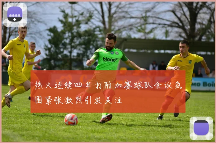 热火连续四年打附加赛球队会议氛围紧张激烈引发关注