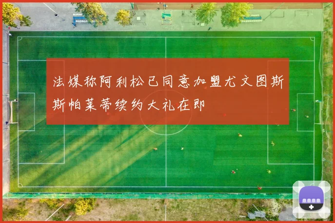 法媒称阿利松已同意加盟尤文图斯斯帕莱蒂续约大礼在即