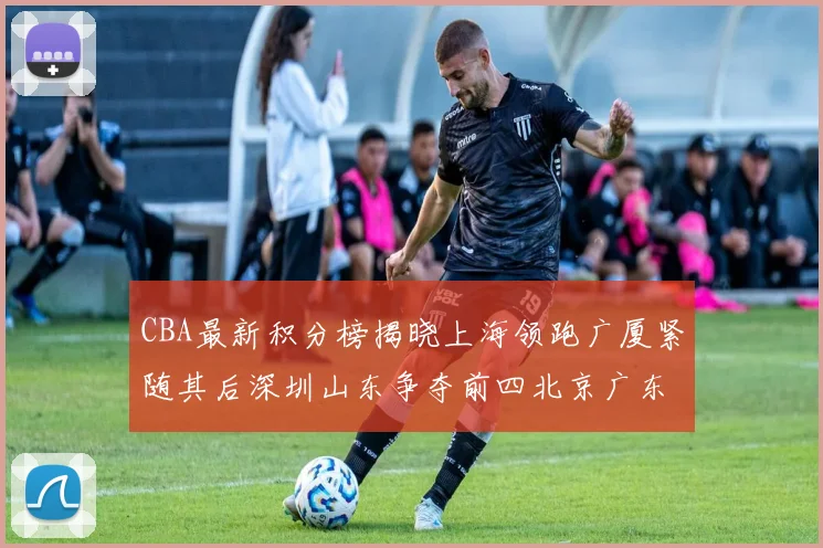 CBA最新积分榜揭晓上海领跑广厦紧随其后深圳山东争夺前四北京广东稳居前列
