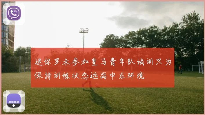 迷你罗未参加皇马青年队试训只为保持训练状态远离中东环境
