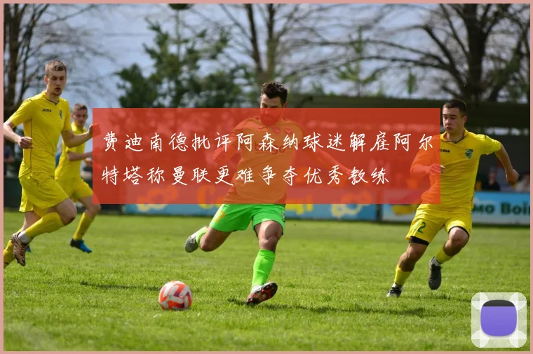 费迪南德批评阿森纳球迷解雇阿尔特塔称曼联更难争夺优秀教练