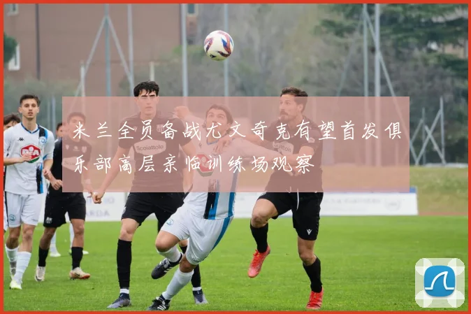 米兰全员备战尤文奇克有望首发俱乐部高层亲临训练场观察