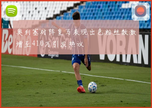 奥利塞对阵皇马表现出色粉丝数激增至410万引发热议