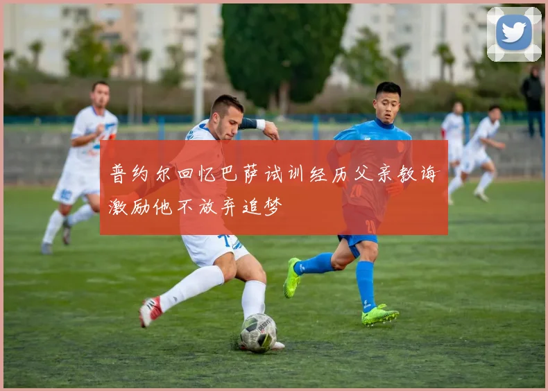 普约尔回忆巴萨试训经历父亲教诲激励他不放弃追梦