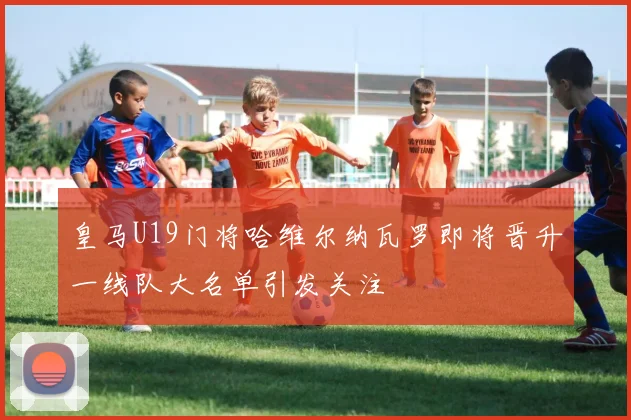 皇马U19门将哈维尔纳瓦罗即将晋升一线队大名单引发关注