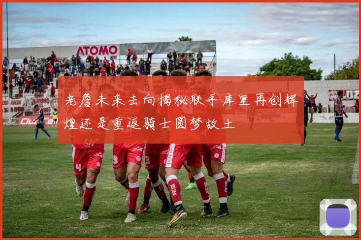 老詹未来去向揭秘联手库里再创辉煌还是重返骑士圆梦故土