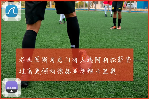 尤文图斯考虑门将人选阿利松薪资过高更倾向德赫亚与维卡里奥