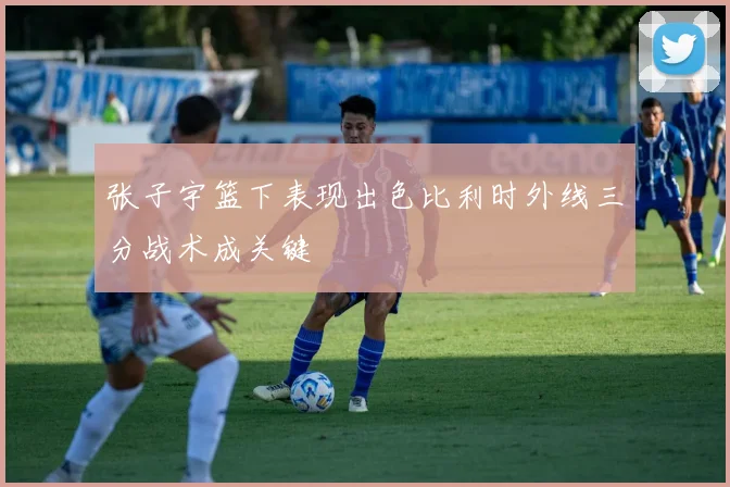 张子宇篮下表现出色比利时外线三分战术成关键