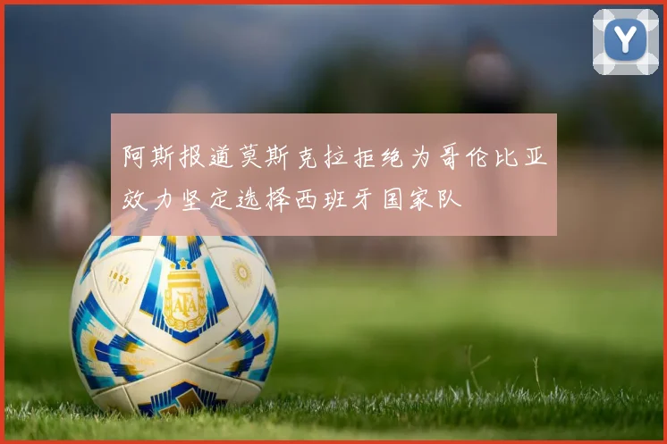 阿斯报道莫斯克拉拒绝为哥伦比亚效力坚定选择西班牙国家队