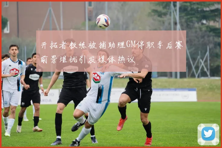 开拓者教练被捕助理GM停职季后赛前景堪忧引发媒体热议